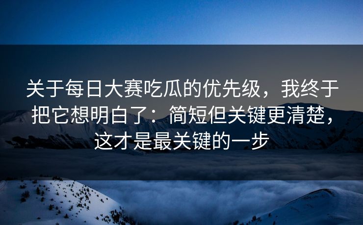 关于每日大赛吃瓜的优先级，我终于把它想明白了：简短但关键更清楚，这才是最关键的一步