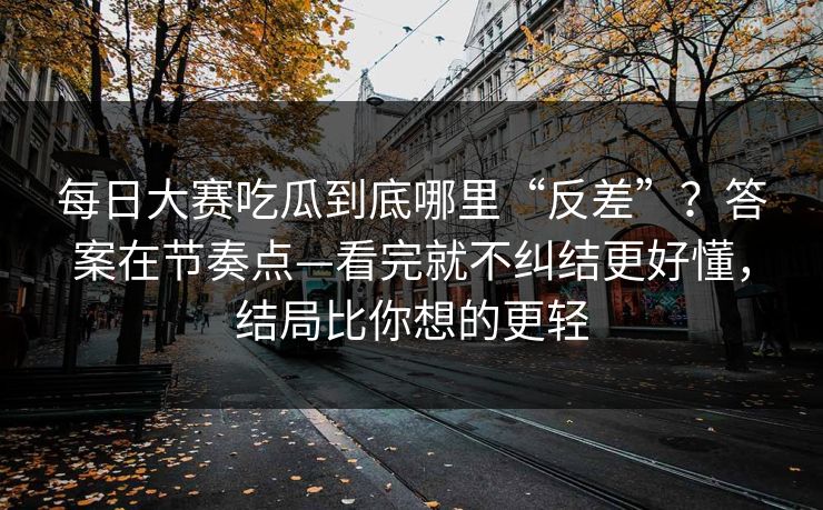 每日大赛吃瓜到底哪里“反差”？答案在节奏点—看完就不纠结更好懂，结局比你想的更轻
