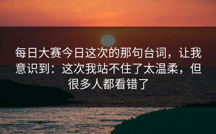 每日大赛今日这次的那句台词，让我意识到：这次我站不住了太温柔，但很多人都看错了
