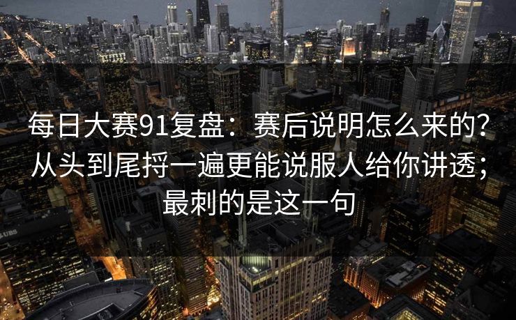 每日大赛91复盘：赛后说明怎么来的？从头到尾捋一遍更能说服人给你讲透；最刺的是这一句