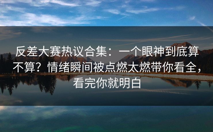 反差大赛热议合集：一个眼神到底算不算？情绪瞬间被点燃太燃带你看全，看完你就明白