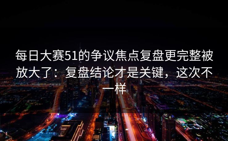 每日大赛51的争议焦点复盘更完整被放大了：复盘结论才是关键，这次不一样
