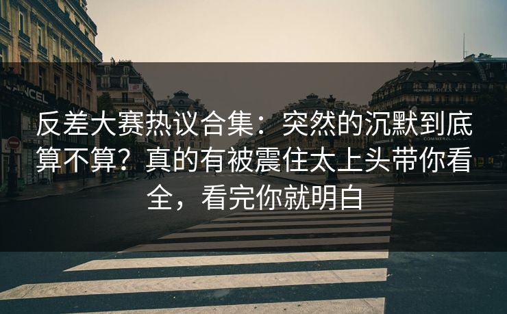反差大赛热议合集：突然的沉默到底算不算？真的有被震住太上头带你看全，看完你就明白