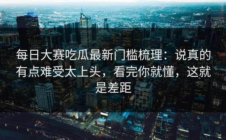 每日大赛吃瓜最新门槛梳理：说真的有点难受太上头，看完你就懂，这就是差距
