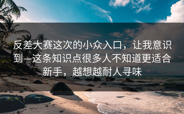反差大赛这次的小众入口，让我意识到—这条知识点很多人不知道更适合新手，越想越耐人寻味