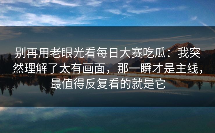 别再用老眼光看每日大赛吃瓜：我突然理解了太有画面，那一瞬才是主线，最值得反复看的就是它