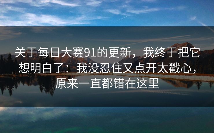 关于每日大赛91的更新,我终于把它想明白了:我没忍住又点开太戳心,原来一直都错在这里 关于每日大赛91的更新,我终于把它想明白了:我没忍住又点开太戳心,原来一直都错在这里