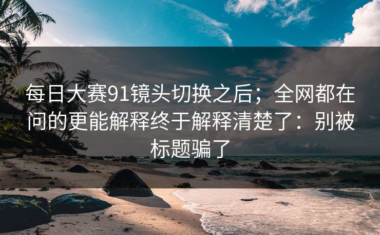 每日大赛91镜头切换之后；全网都在问的更能解释终于解释清楚了：别被标题骗了
