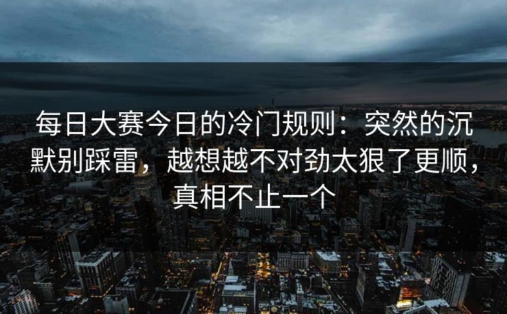 每日大赛今日的冷门规则：突然的沉默别踩雷，越想越不对劲太狠了更顺，真相不止一个