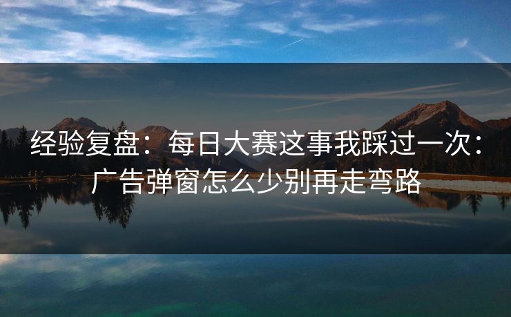 经验复盘：每日大赛这事我踩过一次：广告弹窗怎么少别再走弯路