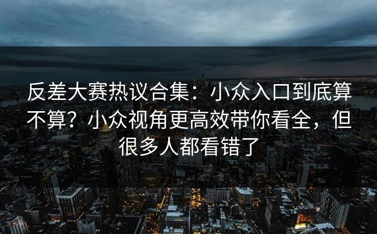 反差大赛热议合集：小众入口到底算不算？小众视角更高效带你看全，但很多人都看错了