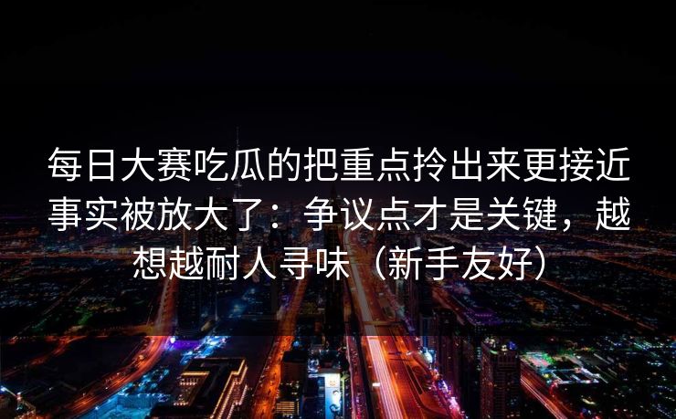 每日大赛吃瓜的把重点拎出来更接近事实被放大了：争议点才是关键，越想越耐人寻味（新手友好）
