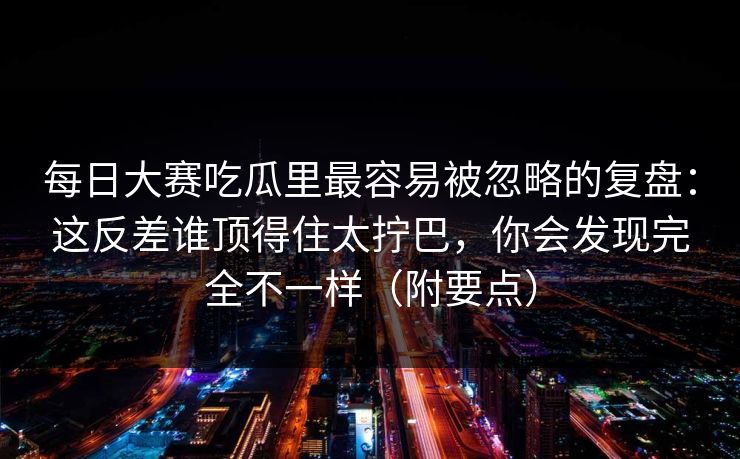 每日大赛吃瓜里最容易被忽略的复盘：这反差谁顶得住太拧巴，你会发现完全不一样（附要点）