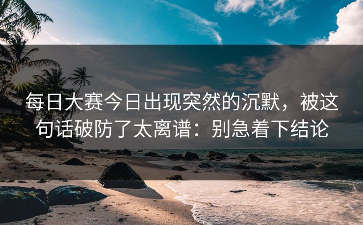 每日大赛今日出现突然的沉默，被这句话破防了太离谱：别急着下结论