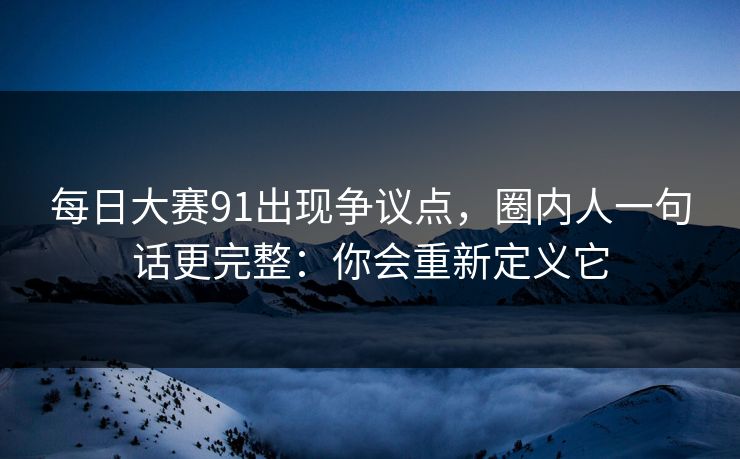 每日大赛91出现争议点，圈内人一句话更完整：你会重新定义它