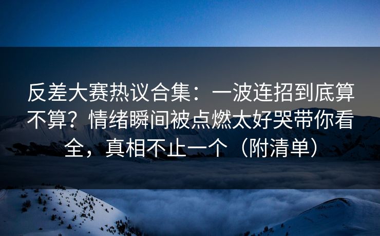 反差大赛热议合集：一波连招到底算不算？情绪瞬间被点燃太好哭带你看全，真相不止一个（附清单）