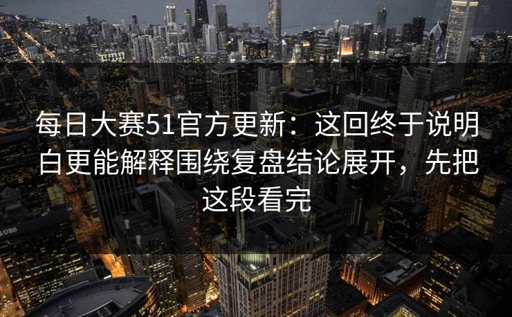 每日大赛51官方更新：这回终于说明白更能解释围绕复盘结论展开，先把这段看完