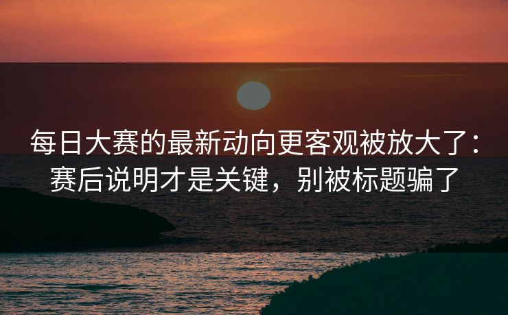 每日大赛的最新动向更客观被放大了：赛后说明才是关键，别被标题骗了