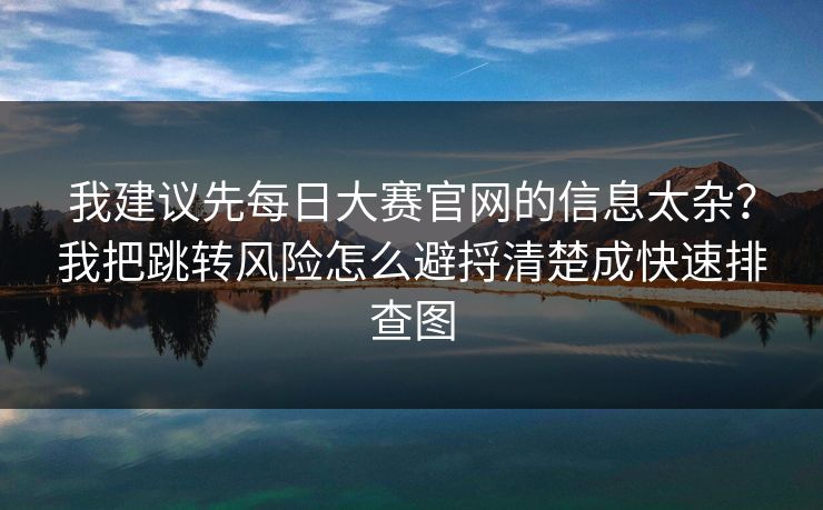 我建议先每日大赛官网的信息太杂?我把跳转风险怎么避捋清楚成快速排查图 我建议先每日大赛官网的信息太杂?我把跳转风险怎么避捋清楚成快速排查图