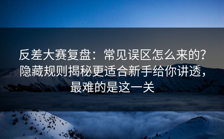 反差大赛复盘：常见误区怎么来的？隐藏规则揭秘更适合新手给你讲透，最难的是这一关