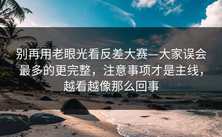别再用老眼光看反差大赛—大家误会最多的更完整，注意事项才是主线，越看越像那么回事